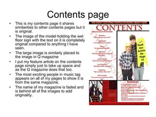 Contents page This is my contents page it shares similarities to other contents pages but it is original. The image of the model holding the wet floor sign with the text on it is completely original compared to anything I have seen. The large image is similarly placed to the image in Q magazine I put my feature article on the contents page simply just to take up space and as the Q magazine does that too. The most exciting people in music tag appears on all of my pages to show it is from the same magazine. The name of my magazine is faded and is behind all of the images to add originality. 
