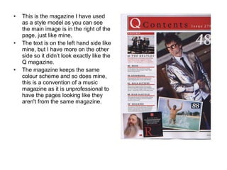 This is the magazine I have used as a style model as you can see the main image is in the right of the page, just like mine. The text is on the left hand side like mine, but I have more on the other side so it didn’t look exactly like the Q magazine. The magazine keeps the same colour scheme and so does mine, this is a convention of a music magazine as it is unprofessional to have the pages looking like they aren't from the same magazine. 