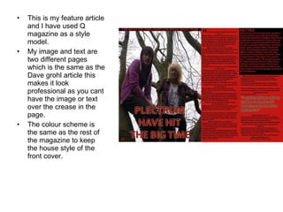 This is my feature article and I have used Q magazine as a style model. My image and text are two different pages which is the same as the Dave grohl article this makes it look professional as you cant have the image or text over the crease in the page. The colour scheme is the same as the rest of the magazine to keep the house style of the front cover. 