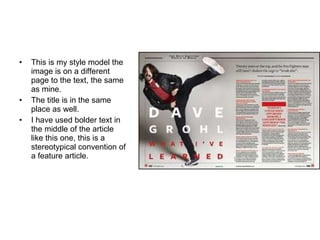 This is my style model the image is on a different page to the text, the same as mine. The title is in the same place as well. I have used bolder text in the middle of the article like this one, this is a stereotypical convention of a feature article. 