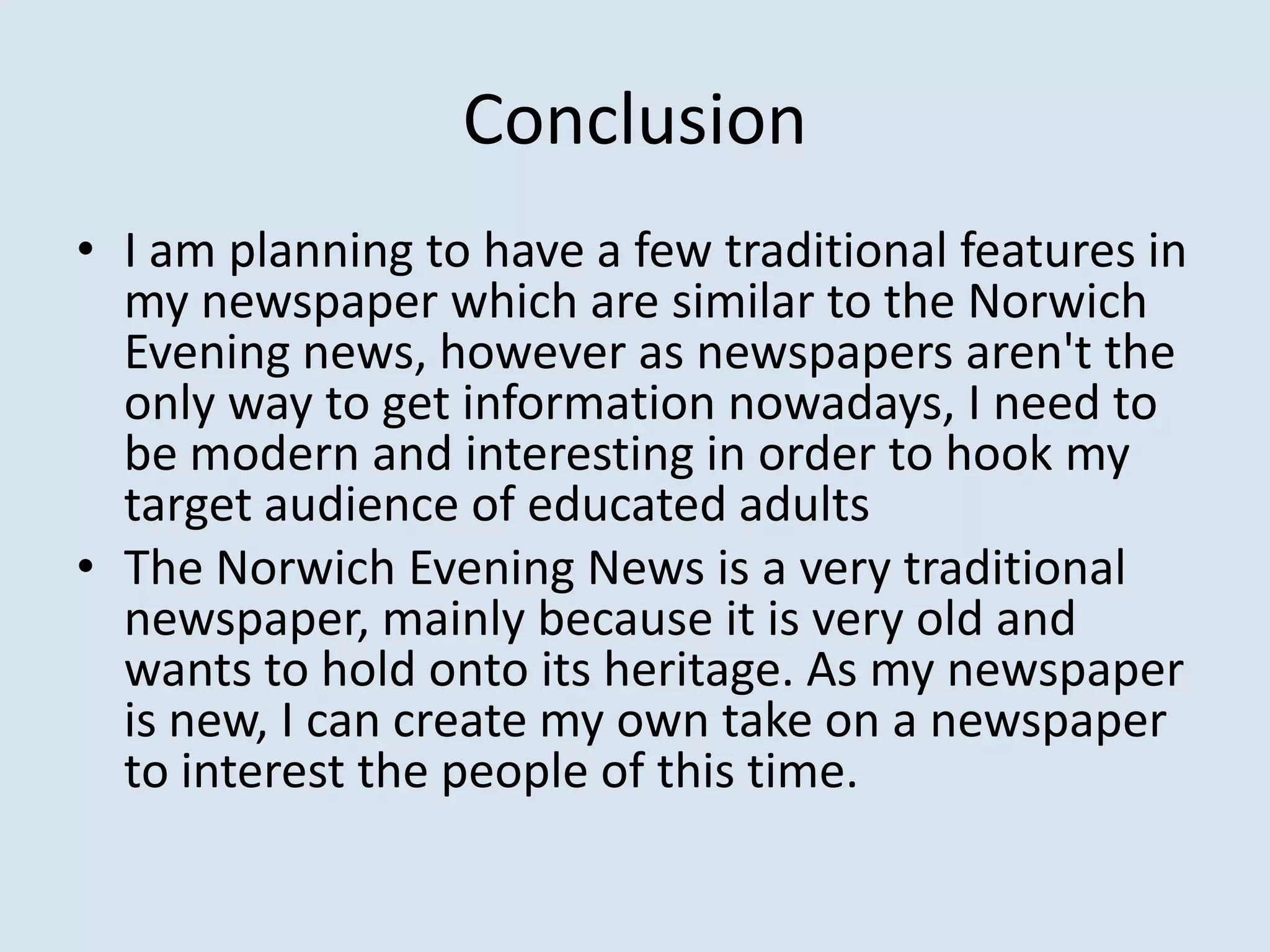 Conclusion
• I am planning to have a few traditional features in
  my newspaper which are similar to the Norwich
  Evening news, however as newspapers aren't the
  only way to get information nowadays, I need to
  be modern and interesting in order to hook my
  target audience of educated adults
• The Norwich Evening News is a very traditional
  newspaper, mainly because it is very old and
  wants to hold onto its heritage. As my newspaper
  is new, I can create my own take on a newspaper
  to interest the people of this time.
 