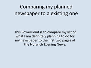 Comparing my planned
newspaper to a existing one


This PowerPoint is to compare my list of
 what I am definitely planning to do for
my newspaper to the first two pages of
      the Norwich Evening News.
 
