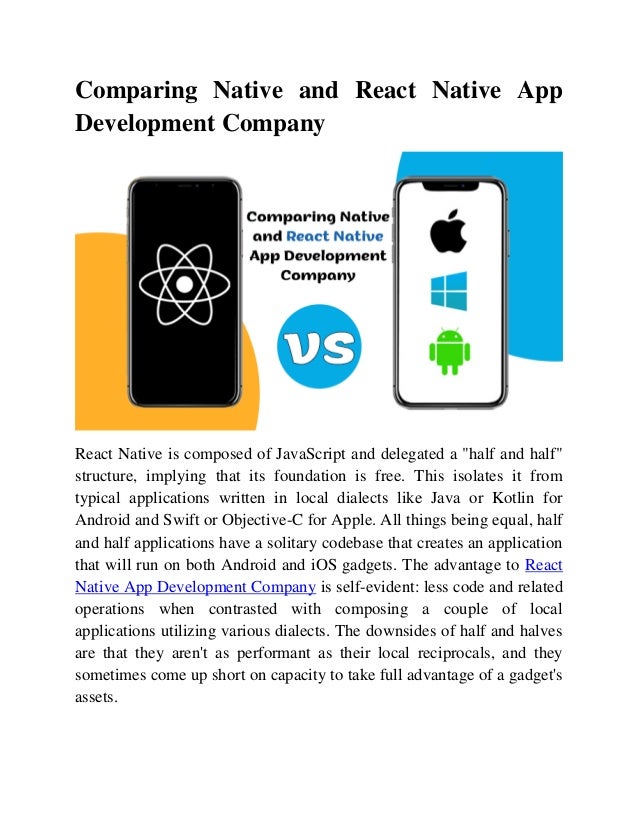 Comparing Native and React Native App
Development Company
React Native is composed of JavaScript and delegated a "half and half"
structure, implying that its foundation is free. This isolates it from
typical applications written in local dialects like Java or Kotlin for
Android and Swift or Objective-C for Apple. All things being equal, half
and half applications have a solitary codebase that creates an application
that will run on both Android and iOS gadgets. The advantage to React
Native App Development Company is self-evident: less code and related
operations when contrasted with composing a couple of local
applications utilizing various dialects. The downsides of half and halves
are that they aren't as performant as their local reciprocals, and they
sometimes come up short on capacity to take full advantage of a gadget's
assets.
 