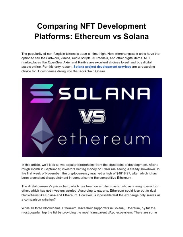 Comparing NFT Development
Platforms: Ethereum vs Solana
The popularity of non-fungible tokens is at an all-time high. Non-interchangeable units have the
option to sell their artwork, videos, audio scripts, 3D models, and other digital items. NFT
marketplaces like OpenSea, Axie, and Rarible are excellent choices to sell and buy digital
assets online. For this very reason, Solana project development services are a rewarding
choice for IT companies diving into the Blockchain Ocean.
In this article, we'll look at two popular blockchains from the standpoint of development. After a
rough month in September, investors betting money on Ether are seeing a steady slowdown. In
the first week of November, the cryptocurrency reached a high of $4818.97, after which it has
been a constant disappointment in comparison to the competitive Ethereum.
The digital currency's price chart, which has been on a roller coaster, shows a rough period for
ether, which has got investors worried. According to experts, Ethereum could lose out to rival
blockchains like Solana and Ethereum. However, is it possible that the exchange only serves as
a comparison criterion?
While all three blockchains, Ethereum, have their supporters in Solana, Ethereum, by far the
most popular, top the list by providing the most transparent dApp ecosystem. There are some
 