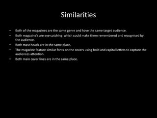 Similarities
• Both of the magazines are the same genre and have the same target audience.
• Both magazine’s are eye-catching which could make them remembered and recognised by
the audience.
• Both mast heads are in the same place.
• The magazine feature similar fonts on the covers using bold and capital letters to capture the
audiences attention.
• Both main cover lines are in the same place.
 