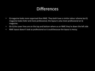 Differences
• Q magazine looks more organised than NME. They both have a similar colour scheme but Q
magazine looks fuller and more professional, the layout is also more professional on Q
magazine.
• On Q the cover lines are on the top and bottom where as on NME they’re down the left side
• NME layout doesn’t look as professional as it could because the layout is messy.
 