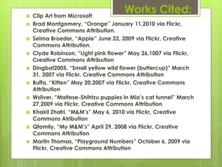   Clip Art from Microsoft
                                      Works Cited:
   Brad Montgomery, “Orange” January 11,2010 via Flickr,
    Creative Commons Attribution.
   Selma Broeder, “Apple” June 22, 2009 via Flickr, Creative
    Commons Attribution.
   Clyde Robinson, “Light pink flower” May 26,1007 via Flickr,
    Creative Commons Attribution
   Dingbat2005, “Small yellow wild flower (buttercup)” March
    31, 2007 via Flickr, Creative Commons Attribution
   Buffa, “Kitten” May 20,2007 via Flickr, Creative Commons
    Attribution
   Wsilver, “Maltese-Shihtzu puppies in Mia’s cat tunnel” March
    27,2009 via Flickr, Creative Commons Attribution
   Khairil Zhafri, “M&M’s” May 6, 2010 via Flickr, Creative
    Commons Atribution
   Qfamily, “My M&M’s” April 29, 2008 via Flickr, Creative
    Commons Attribution
   Martin Thomas, “Playground Numbers” October 6, 2009 via
    Flickr, Creative Commons Attribution
 