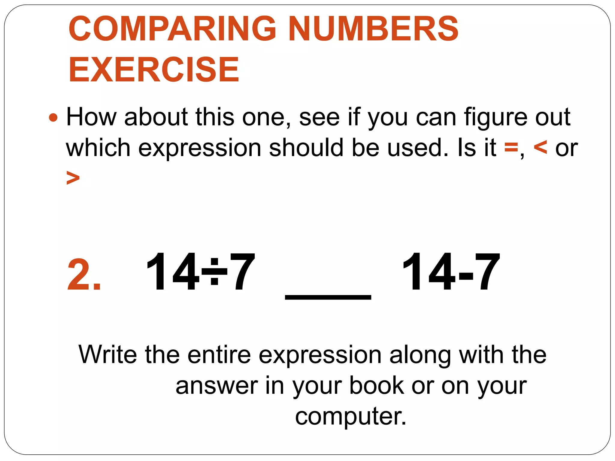 COMPARING NUMBERS
EXERCISE
 How about this one, see if you can figure out
which expression should be used. Is it =, < or
>
2. 14÷7 ___ 14-7
Write the entire expression along with the
answer in your book or on your
computer.
 