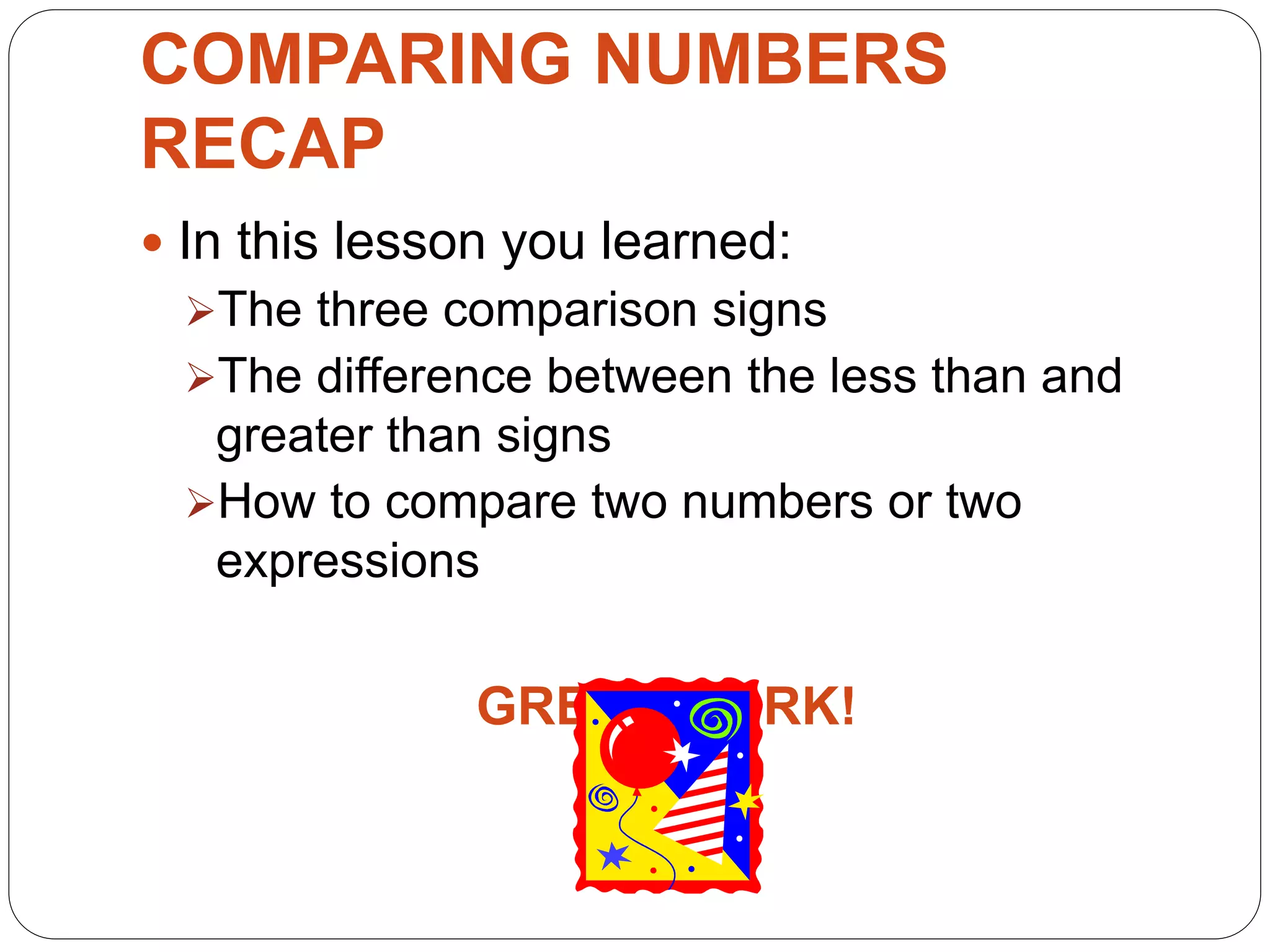 COMPARING NUMBERS
RECAP
 In this lesson you learned:
The three comparison signs
The difference between the less than and
greater than signs
How to compare two numbers or two
expressions
GREAT WORK!
 