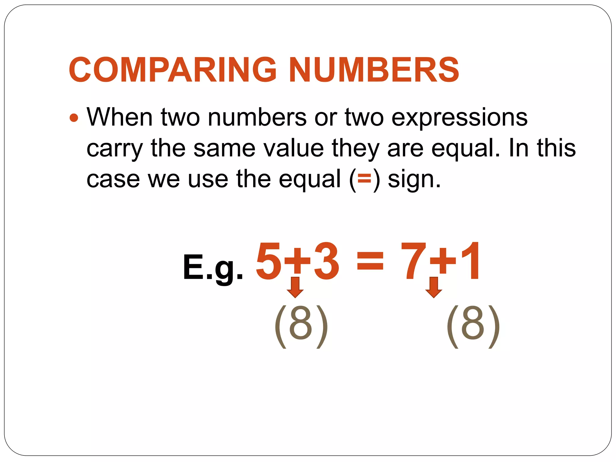 COMPARING NUMBERS
 When two numbers or two expressions
carry the same value they are equal. In this
case we use the equal (=) sign.
E.g. 5+3 = 7+1
(8) (8)
 
