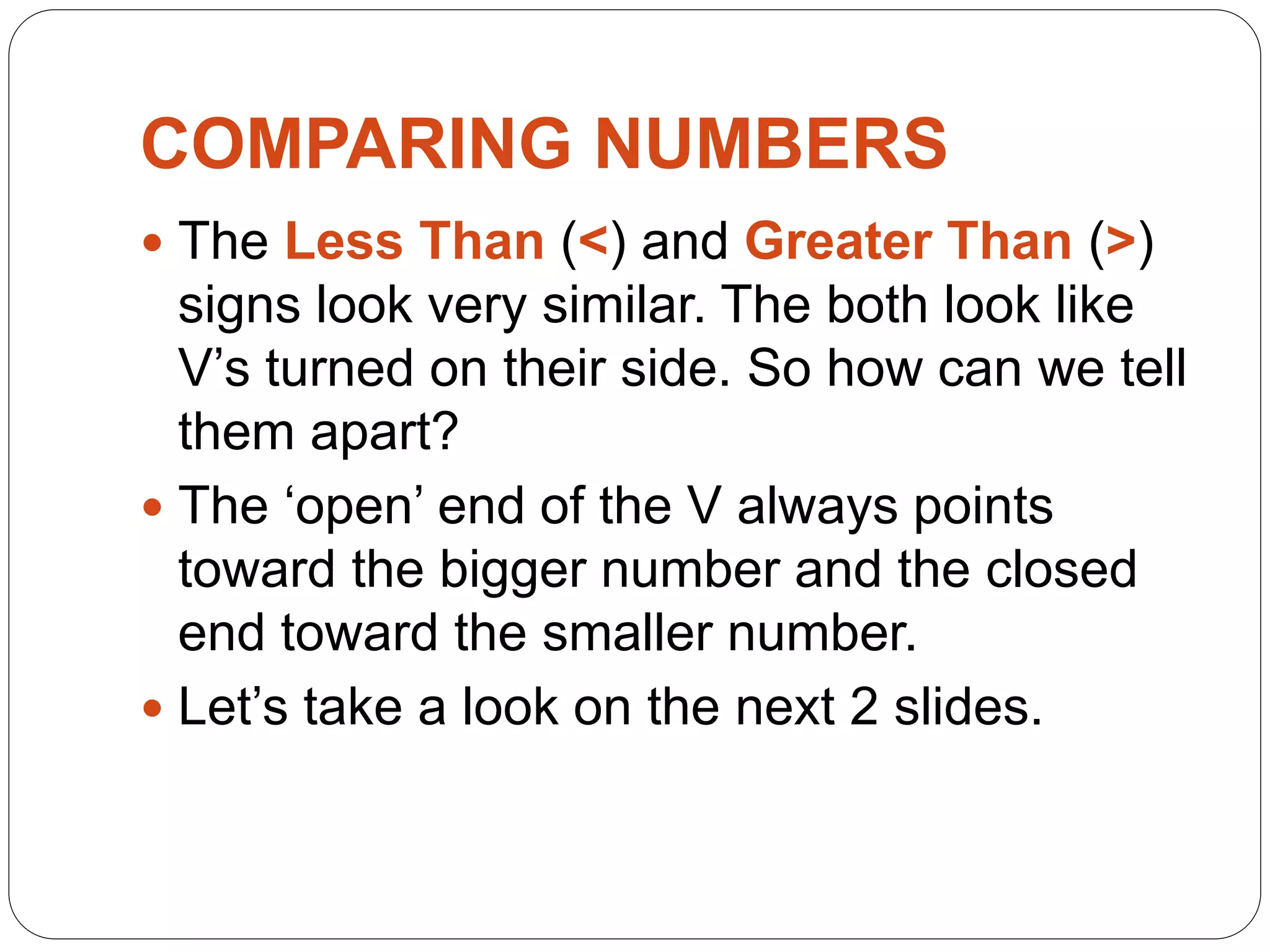 COMPARING NUMBERS
 The Less Than (<) and Greater Than (>)
signs look very similar. The both look like
V’s turned on their side. So how can we tell
them apart?
 The ‘open’ end of the V always points
toward the bigger number and the closed
end toward the smaller number.
 Let’s take a look on the next 2 slides.
 
