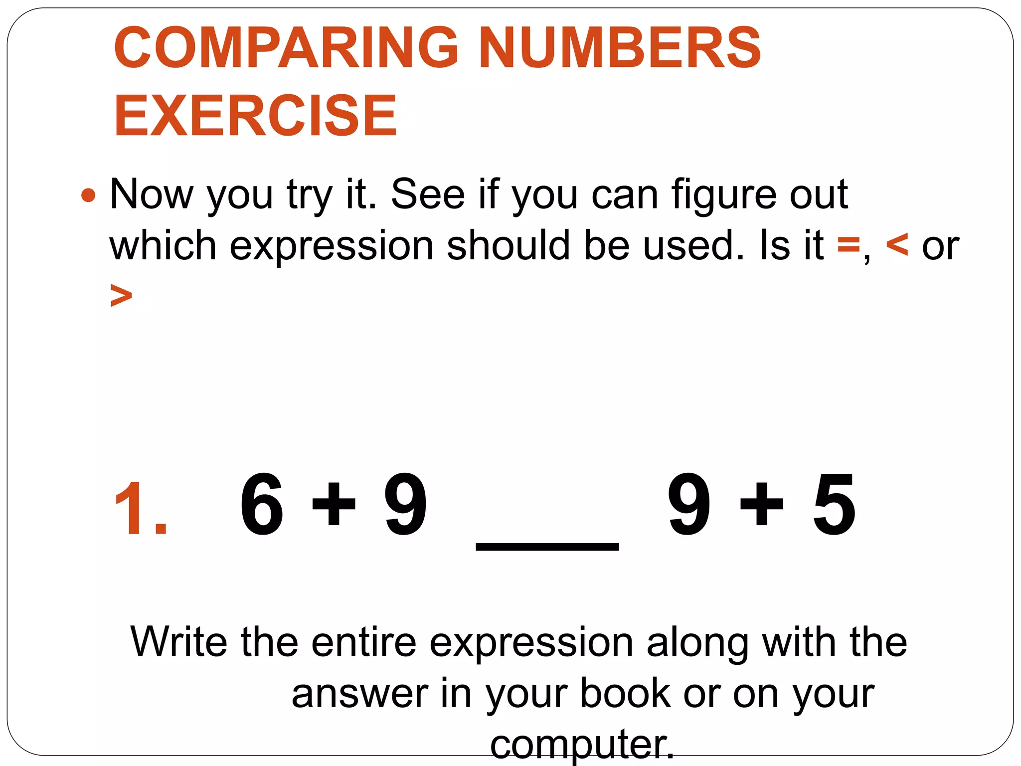 COMPARING NUMBERS
EXERCISE
 Now you try it. See if you can figure out
which expression should be used. Is it =, < or
>
1. 6 + 9 ___ 9 + 5
Write the entire expression along with the
answer in your book or on your
computer.
 