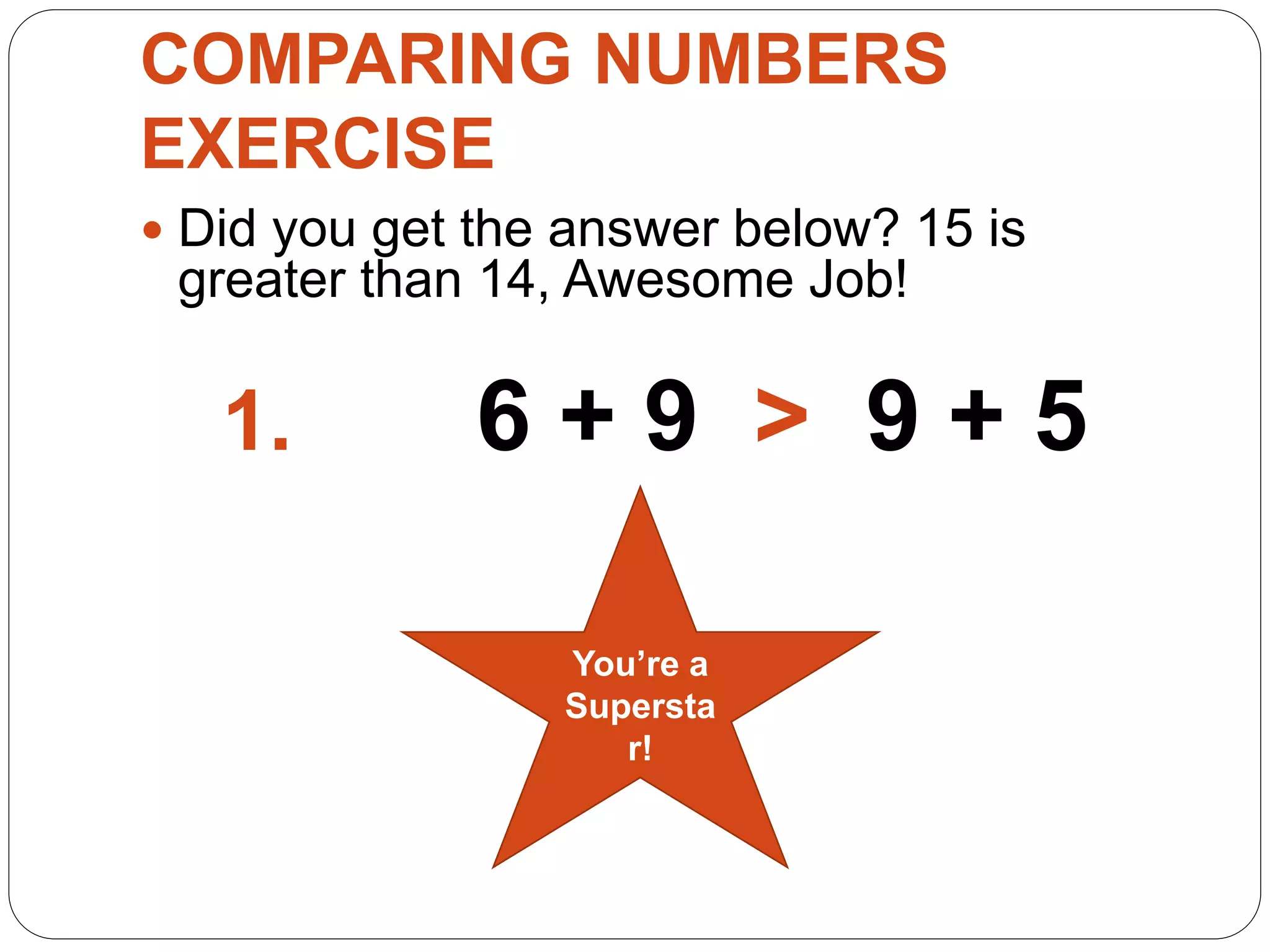 COMPARING NUMBERS
EXERCISE
 Did you get the answer below? 15 is
greater than 14, Awesome Job!
1. 6 + 9 > 9 + 5
You’re a
Supersta
r!
 