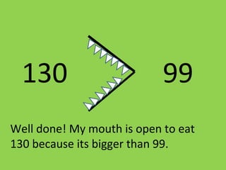 130 99
Well done! My mouth is open to eat
130 because its bigger than 99.
 