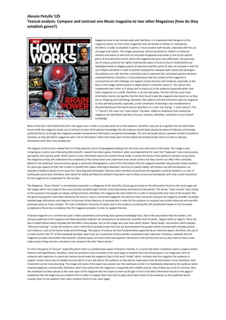 Alessio Petulla`12S 
Textual analysis- Compare and contrast one Music magazine to two other Magazines (how do they 
establish genre?) 
Magazines tend to be commercially sold, therefore, it is imperative that the genre of the 
magazine stands out from other magazines that are beside on shelves or newsstands, 
therefore, in order to establish its genre, it must present itself visually, especially with the use 
of images and colours. The images presented, tend to be based on modern or historical 
theories and events in time that are very well-recognised and known to link to the specific 
genre of factuality and science, which the magazine has done very effectively. The particular 
use of colours presents the highly controversial aspect of Science due to mixed beliefs and 
ideologies based on religious points of view and scientific points of view. An example is with the 
use of Black and white in order to present juxtaposition between both values and ideologies; 
the audience can infer that the contrasted colours represent the contrasted opinions between 
universal theories, therefore, it truly emphasises that the content of the magazine is 
controversial and will challenge and support certain theories with evidence, especially on the 
basis of the images which present in-depth detail on Scientific research. The colours also 
complement each other as it allows text to stand out to the audience (especially when near 
other magazines on a shelf), therefore, it can be read easily. The fact that the cover lines’ 
information stands out signifies that the facts found inside the magazine also stand out as they 
are so intriguing and interesting, therefore, the audience will feel enticed to read the magazine 
as they will likely benefit, especially, as the convention of learning is very fundamental in 
discovering factual information (hence why there is a cover line stating: “+ Learn about”). The 
“+” found in the cover line “Learn about” has been added to emphasise that reading the 
magazine will add details and facts into your memory, therefore, contribute to your overall 
knowledge. 
Most of the text is formatted bold and in the upper case in order to visually stand out to the audience, therefore, text acts as a signifier that all information 
found inside the magazine stands out in contrast to most of the general knowledge that the audience would likely already be aware of (obvious and already 
publicised facts), as though the magazine provides extraordinary information and general knowledge. This will eventually attract a greater number of audience 
members as they will desire magazines with a lot of information rather than those with minimal detail and already known facts (in order to educate 
themselves more than they already are). 
The diagram of the human viewed from an X-Ray presents a form of passageway leading from the brain into other parts of the body. This image is very 
intriguing as it seems very interesting (like scientific research has taken place), therefore, when accompanied by the cover line “Explained- How consciousness, 
perception and memory work” which seems to limit information about this content found inside, it assists the desire of the audience members to purchase 
the magazine as they will understand the complexity of the human brain and understand how certain actions hat they commit can affect their mentality. 
Based on the audiences’ socio-economic group or particular demographics, some of the information that the magazine provides may provide simple solutions 
for particular aspects of their life in order to benefit their (when referring to Maslow’s hierarchy of needs) Safety, self-esteem and self-actualisation; an 
example of Safety is based on the cover line “Surviving and Earthquake” because some members of particular demographics could be located in an area of 
Earthquake prone-land, therefore, their desire for safety will likely be satisfied if they learn how to likely survive and earthquake with only a small investment 
for the magazine to compensate for the survival. 
The Magazine, “How it Works” is immediately presented as a Magazine of the Scientific, factual genre based on the information found on the cover page and 
the images which link closely to facts and Scientific breakthroughs of both recent discoveries and historical discoveries. The words, “How it works” links closely 
to the questions that people are always asking Scientists, therefore, the magazine has been titled this in order to demonstrate that most of the answers that 
the general population have been asking can be found in such a commercial magazine; this attracts more consumers because the magazine provides incredibly 
detailed page information and diagrams to illustrate certain features of everyday life in order for the audience to visualise how certain industrial and scientific 
processes work on closer analysis. This links to Maslow’s hierarchy of needs, due to the audience increasing the self-actualisation based on the increased 
acceptance of facts due to evidence that the magazine provides in order to support theories. 
A factual magazine on a commercial-scale is often presented as one writing about general knowledge facts, due to the assumption that the readers ( the 
primary audience) of the magazine are likely educated, however not necessarily at an advanced, Scientific level (A Levels, Degree levels or higher). There are 
also in-depth details about everyday life that affect many people, such as the image and cover lines which display “Wasp Stings” and another which displays 
“Astronaut training” so that the audience aren’t restricted to already known facts but are learning about the greater details involved with everyday actions 
and mediums, such as the human body and technology. The aspects of Science are also fundamentally supported by an industrial aspect, therefore, the use of 
a screw found in the “O” of the masthead has been used to act as a convention of the scientific involvement with industries, therefore, indentify that the 
magazine provides information that presents a diverse aspect of science (that also explores mechanisms and architecture) and to also relate to how screws 
make certain things function, therefore, links closely to the title “How it works.” 
To link to the genre of “factual,” especially where there is a predominant aspect of Science involved, it is crucial that there is evidence used to support certain 
theories and hypothesises, therefore, what the producers have included on the cover page to establish the truly factual genre is an image and name of 
someone with expertise in a particular section found inside the magazine (due to the word “inside” which indicates that the magazine has evidence to 
support certain claims due to reliable sources) which in turn will attract the audience as they will be made aware that all information is true, therefore, their 
investment can be truly educating. The image and name of the expert was placed near the masthead so that it is immediately observed by the audience when 
viewing magazines commercially, therefore, when they notice that the magazine is supported with reliable sources, they ill likely buy it (as it is all true). Also, 
the masthead has been placed as the outer layer of the magazine (the first layer) to seem as though in front of all other information found on the page to 
emphasise that the magazine puts evidence first in order to support their facts (and to place these facts closer to the audience, as the masthead seems 
visually closer to the audience than other contents found on the cover page). 
 