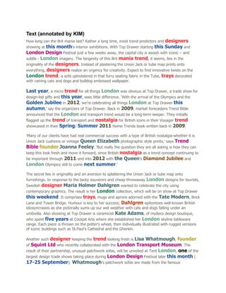 Text (annotated by KIM)
How long can the Brit mania last? Rather a long time, insist trend predictors and designers
showing at this month’s interior exhibitions. With Top Drawer starting this Sunday and
London Design Festival just a few weeks away, the capital city is awash with iconic – and
subtle - London imagery. The longevity of this Brit mania trend, it seems, lies in the
originality of the designers. Instead of plastering the Union Jack or tube map prints onto
everything, designers realize an urgency for creativity. Expect to find innovative twists on the
London trend; a sofa upholstered in that furry seating fabric in the Tube, trays decorated
with raining cats and dogs and bulldog embossed wallpaper.

Last year, a micro trend for all things London was obvious at Top Drawer, a trade show for
design-led gifts and this year, sees little difference. ‘With the arrival of the Olympics and the
Golden Jubilee in 2012, we’re celebrating all things London at Top Drawer this
autumn,’ say the organizers of Top Drawer. Back in 2009, market forecasters Trend Bible
announced that the London and transport trend would be a long-term keeper. They initially
flagged up the trend of transport and nostalgia for British icons in their Voyager trend
showcased in their Spring/ Summer 2011 Home Trends book written back in 2009.

‘Many of our clients have had real commercial success with a type of British nostalgia-whether it is
Union Jack cushions or vintage Queen Elizabeth photographic style prints,’ says Trend
Bible founder Joanna Feeley. ‘But really the question they are all asking is how they can
keep this look fresh and move it forward, since British nostalgia as a trend concept continuing to
be important through 2011 and into 2012 with the Queen’s Diamond Jubilee and
London Olympics still to come next summer.’
The secret lies in originality and an aversion to splattering the Union Jack or tube map onto
furnishings. In response to the tacky souvenirs and cheap throwaway London designs for tourists,
Swedish designer Maria Holmer Dahlgren wanted to celebrate the city using
contemporary graphics. The result is her London collection, which will be on show at Top Drawer
this weekend. It comprises trays, mugs and aprons adorned with the Tate Modern, Brick
Lane and Tower Bridge. Humour is key to her success; Dahlgren epitomizes well-known British
idiosyncrasies as she pictorially sums up our wet weather with cats and dogs falling under an
umbrella. Also showing at Top Drawer is ceramicist Kate Adams, of mydeco design boutique,
who spent five years at Cockpit Arts where she established her London skyline tableware
range. Each piece is thrown on the potter’s wheel, then individually illustrated with rugged versions
of iconic buildings such as St.Paul’s Cathedral and the Gherkin.

Another such designer keeping the trend looking fresh is Lisa Whatmough, founder
of Squint Ltd who recently collaborated with the London Transport Museum. The
result of their partnership, unusual patchwork sofas, will be unveiled at Tent London, one of the
largest design trade shows taking place during London Design Festival later this month (
17-25 September). Whatmough’s patchwork sofas are made from the famous
 
