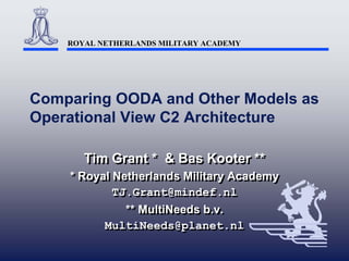 ROYAL NETHERLANDS MILITARY ACADEMY




Comparing OODA and Other Models as
Operational View C2 Architecture

       Tim Grant * & Bas Kooter **
       Tim Grant * & Bas Kooter **
    * Royal Netherlands Military Academy
    * Royal Netherlands Military Academy
            TJ.Grant@mindef.nl
            TJ.Grant@mindef.nl
              ** MultiNeeds b.v.
              ** MultiNeeds b.v.
          MultiNeeds@planet.nl
          MultiNeeds@planet.nl
 