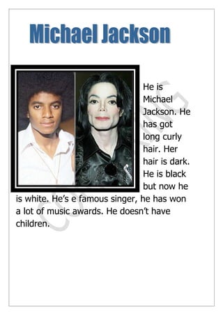 He is
                                 Michael
                                 Jackson. He
                                 has got
                                 long curly
                                 hair. Her
                                 hair is dark.
                                 He is black
                                 but now he
is white. He’s e famous singer, he has won
a lot of music awards. He doesn’t have
children.
 