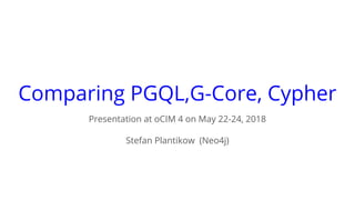 Comparing PGQL,G-Core, Cypher
Presentation at oCIM 4 on May 22-24, 2018
Stefan Plantikow (Neo4j)
 