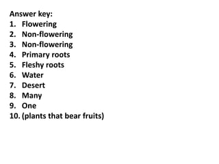 Answer key:
1. Flowering
2. Non-flowering
3. Non-flowering
4. Primary roots
5. Fleshy roots
6. Water
7. Desert
8. Many
9. One
10. (plants that bear fruits)
 