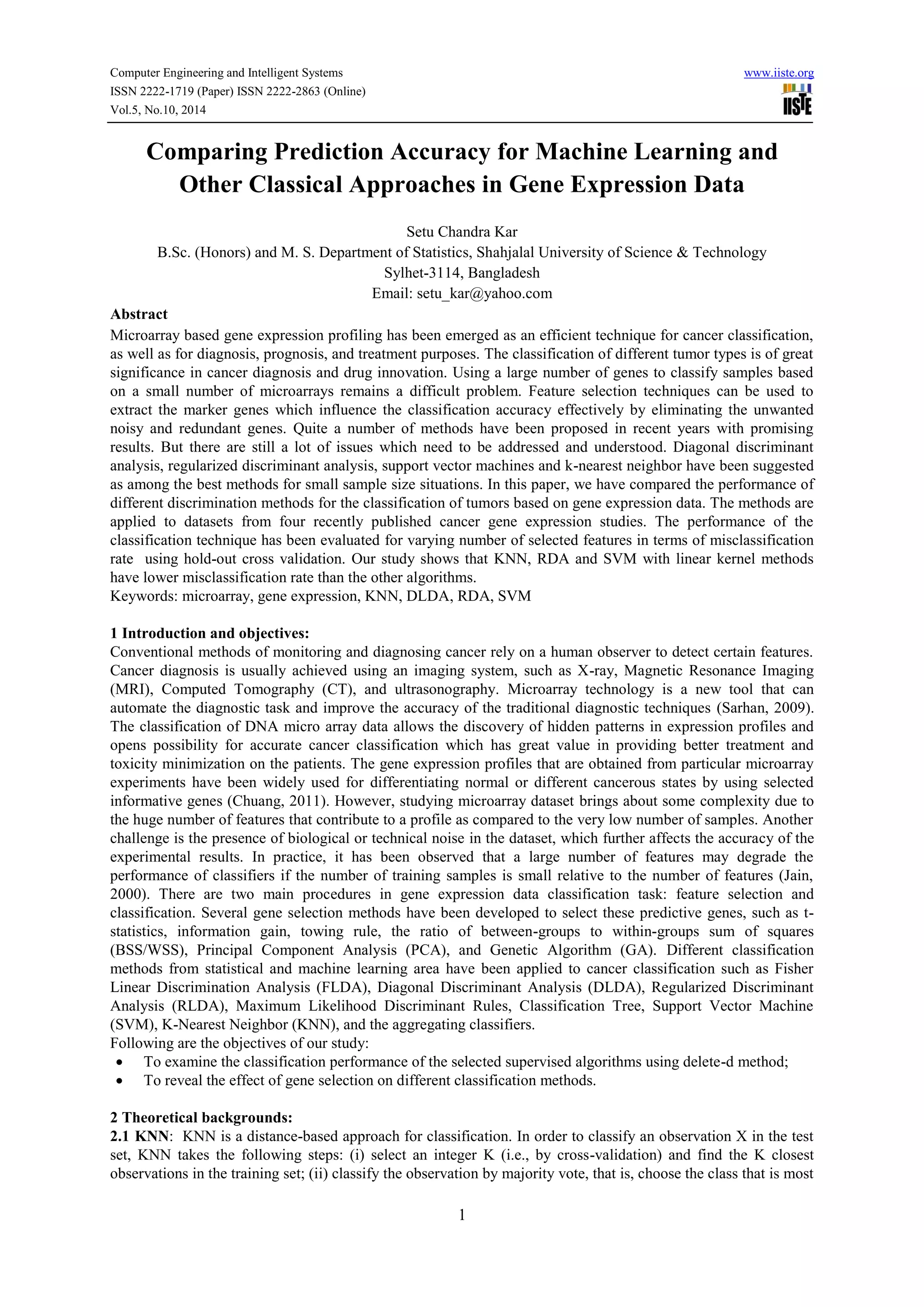 Computer Engineering and Intelligent Systems www.iiste.org
ISSN 2222-1719 (Paper) ISSN 2222-2863 (Online)
Vol.5, No.10, 2014
1
Comparing Prediction Accuracy for Machine Learning and
Other Classical Approaches in Gene Expression Data
Setu Chandra Kar
B.Sc. (Honors) and M. S. Department of Statistics, Shahjalal University of Science & Technology
Sylhet-3114, Bangladesh
Email: setu_kar@yahoo.com
Abstract
Microarray based gene expression profiling has been emerged as an efficient technique for cancer classification,
as well as for diagnosis, prognosis, and treatment purposes. The classification of different tumor types is of great
significance in cancer diagnosis and drug innovation. Using a large number of genes to classify samples based
on a small number of microarrays remains a difficult problem. Feature selection techniques can be used to
extract the marker genes which influence the classification accuracy effectively by eliminating the unwanted
noisy and redundant genes. Quite a number of methods have been proposed in recent years with promising
results. But there are still a lot of issues which need to be addressed and understood. Diagonal discriminant
analysis, regularized discriminant analysis, support vector machines and k-nearest neighbor have been suggested
as among the best methods for small sample size situations. In this paper, we have compared the performance of
different discrimination methods for the classification of tumors based on gene expression data. The methods are
applied to datasets from four recently published cancer gene expression studies. The performance of the
classification technique has been evaluated for varying number of selected features in terms of misclassification
rate using hold-out cross validation. Our study shows that KNN, RDA and SVM with linear kernel methods
have lower misclassification rate than the other algorithms.
Keywords: microarray, gene expression, KNN, DLDA, RDA, SVM
1 Introduction and objectives:
Conventional methods of monitoring and diagnosing cancer rely on a human observer to detect certain features.
Cancer diagnosis is usually achieved using an imaging system, such as X-ray, Magnetic Resonance Imaging
(MRI), Computed Tomography (CT), and ultrasonography. Microarray technology is a new tool that can
automate the diagnostic task and improve the accuracy of the traditional diagnostic techniques (Sarhan, 2009).
The classification of DNA micro array data allows the discovery of hidden patterns in expression profiles and
opens possibility for accurate cancer classification which has great value in providing better treatment and
toxicity minimization on the patients. The gene expression profiles that are obtained from particular microarray
experiments have been widely used for differentiating normal or different cancerous states by using selected
informative genes (Chuang, 2011). However, studying microarray dataset brings about some complexity due to
the huge number of features that contribute to a profile as compared to the very low number of samples. Another
challenge is the presence of biological or technical noise in the dataset, which further affects the accuracy of the
experimental results. In practice, it has been observed that a large number of features may degrade the
performance of classifiers if the number of training samples is small relative to the number of features (Jain,
2000). There are two main procedures in gene expression data classification task: feature selection and
classification. Several gene selection methods have been developed to select these predictive genes, such as t-
statistics, information gain, towing rule, the ratio of between-groups to within-groups sum of squares
(BSS/WSS), Principal Component Analysis (PCA), and Genetic Algorithm (GA). Different classification
methods from statistical and machine learning area have been applied to cancer classification such as Fisher
Linear Discrimination Analysis (FLDA), Diagonal Discriminant Analysis (DLDA), Regularized Discriminant
Analysis (RLDA), Maximum Likelihood Discriminant Rules, Classification Tree, Support Vector Machine
(SVM), K-Nearest Neighbor (KNN), and the aggregating classifiers.
Following are the objectives of our study:
 To examine the classification performance of the selected supervised algorithms using delete-d method;
 To reveal the effect of gene selection on different classification methods.
2 Theoretical backgrounds:
2.1 KNN: KNN is a distance-based approach for classification. In order to classify an observation X in the test
set, KNN takes the following steps: (i) select an integer K (i.e., by cross-validation) and find the K closest
observations in the training set; (ii) classify the observation by majority vote, that is, choose the class that is most
 