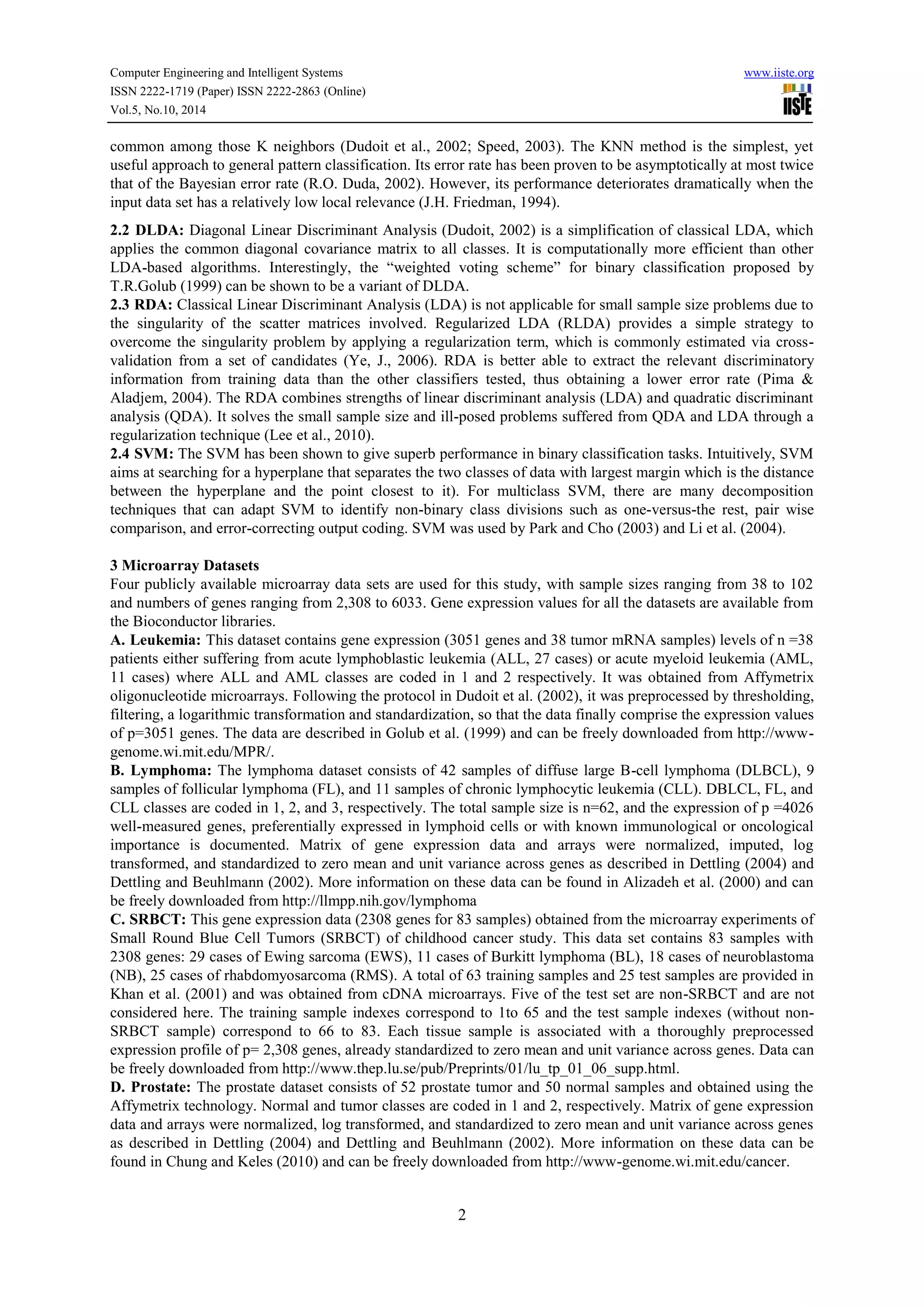 Computer Engineering and Intelligent Systems www.iiste.org
ISSN 2222-1719 (Paper) ISSN 2222-2863 (Online)
Vol.5, No.10, 2014
2
common among those K neighbors (Dudoit et al., 2002; Speed, 2003). The KNN method is the simplest, yet
useful approach to general pattern classification. Its error rate has been proven to be asymptotically at most twice
that of the Bayesian error rate (R.O. Duda, 2002). However, its performance deteriorates dramatically when the
input data set has a relatively low local relevance (J.H. Friedman, 1994).
2.2 DLDA: Diagonal Linear Discriminant Analysis (Dudoit, 2002) is a simplification of classical LDA, which
applies the common diagonal covariance matrix to all classes. It is computationally more efficient than other
LDA-based algorithms. Interestingly, the “weighted voting scheme” for binary classification proposed by
T.R.Golub (1999) can be shown to be a variant of DLDA.
2.3 RDA: Classical Linear Discriminant Analysis (LDA) is not applicable for small sample size problems due to
the singularity of the scatter matrices involved. Regularized LDA (RLDA) provides a simple strategy to
overcome the singularity problem by applying a regularization term, which is commonly estimated via cross-
validation from a set of candidates (Ye, J., 2006). RDA is better able to extract the relevant discriminatory
information from training data than the other classifiers tested, thus obtaining a lower error rate (Pima &
Aladjem, 2004). The RDA combines strengths of linear discriminant analysis (LDA) and quadratic discriminant
analysis (QDA). It solves the small sample size and ill-posed problems suffered from QDA and LDA through a
regularization technique (Lee et al., 2010).
2.4 SVM: The SVM has been shown to give superb performance in binary classification tasks. Intuitively, SVM
aims at searching for a hyperplane that separates the two classes of data with largest margin which is the distance
between the hyperplane and the point closest to it). For multiclass SVM, there are many decomposition
techniques that can adapt SVM to identify non-binary class divisions such as one-versus-the rest, pair wise
comparison, and error-correcting output coding. SVM was used by Park and Cho (2003) and Li et al. (2004).
3 Microarray Datasets
Four publicly available microarray data sets are used for this study, with sample sizes ranging from 38 to 102
and numbers of genes ranging from 2,308 to 6033. Gene expression values for all the datasets are available from
the Bioconductor libraries.
A. Leukemia: This dataset contains gene expression (3051 genes and 38 tumor mRNA samples) levels of n =38
patients either suffering from acute lymphoblastic leukemia (ALL, 27 cases) or acute myeloid leukemia (AML,
11 cases) where ALL and AML classes are coded in 1 and 2 respectively. It was obtained from Affymetrix
oligonucleotide microarrays. Following the protocol in Dudoit et al. (2002), it was preprocessed by thresholding,
filtering, a logarithmic transformation and standardization, so that the data finally comprise the expression values
of p=3051 genes. The data are described in Golub et al. (1999) and can be freely downloaded from http://www-
genome.wi.mit.edu/MPR/.
B. Lymphoma: The lymphoma dataset consists of 42 samples of diffuse large B-cell lymphoma (DLBCL), 9
samples of follicular lymphoma (FL), and 11 samples of chronic lymphocytic leukemia (CLL). DBLCL, FL, and
CLL classes are coded in 1, 2, and 3, respectively. The total sample size is n=62, and the expression of p =4026
well-measured genes, preferentially expressed in lymphoid cells or with known immunological or oncological
importance is documented. Matrix of gene expression data and arrays were normalized, imputed, log
transformed, and standardized to zero mean and unit variance across genes as described in Dettling (2004) and
Dettling and Beuhlmann (2002). More information on these data can be found in Alizadeh et al. (2000) and can
be freely downloaded from http://llmpp.nih.gov/lymphoma
C. SRBCT: This gene expression data (2308 genes for 83 samples) obtained from the microarray experiments of
Small Round Blue Cell Tumors (SRBCT) of childhood cancer study. This data set contains 83 samples with
2308 genes: 29 cases of Ewing sarcoma (EWS), 11 cases of Burkitt lymphoma (BL), 18 cases of neuroblastoma
(NB), 25 cases of rhabdomyosarcoma (RMS). A total of 63 training samples and 25 test samples are provided in
Khan et al. (2001) and was obtained from cDNA microarrays. Five of the test set are non-SRBCT and are not
considered here. The training sample indexes correspond to 1to 65 and the test sample indexes (without non-
SRBCT sample) correspond to 66 to 83. Each tissue sample is associated with a thoroughly preprocessed
expression profile of p= 2,308 genes, already standardized to zero mean and unit variance across genes. Data can
be freely downloaded from http://www.thep.lu.se/pub/Preprints/01/lu_tp_01_06_supp.html.
D. Prostate: The prostate dataset consists of 52 prostate tumor and 50 normal samples and obtained using the
Affymetrix technology. Normal and tumor classes are coded in 1 and 2, respectively. Matrix of gene expression
data and arrays were normalized, log transformed, and standardized to zero mean and unit variance across genes
as described in Dettling (2004) and Dettling and Beuhlmann (2002). More information on these data can be
found in Chung and Keles (2010) and can be freely downloaded from http://www-genome.wi.mit.edu/cancer.
 