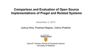 Comparison and Evaluation of Open Source 
Implementations of Pregel and Related Systems 
December 2, 2013 
Joshua Woo, Prashant Raghav, Vishnu Prathish 
David R. Cheriton School of Computer Science 
University of Waterloo 
 