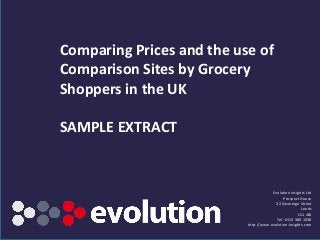 Comparing Prices and the use of
Comparison Sites by Grocery
Shoppers in the UK

SAMPLE EXTRACT


                                                    Evolution Insights Ltd
                                                          Prospect House
                                                      32 Sovereign Street
                                                                     Leeds
                                                                   LS1 4BJ
                                                      Tel: 0113 389 1038
                                        http://www.evolution-insights.com
           www.evolution-insights.com                                  1
 