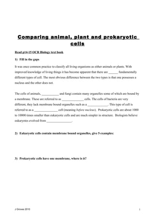 Comparing animal, plant and prokaryotic
cells
Read p14-15 OCR Biology text book
1) Fill in the gaps
It was once common practice to classify all living organisms as either animals or plants. With
improved knowledge of living things it has become apparent that there are ______ fundamentally
different types of cell. The most obvious difference between the two types is that one possesses a
nucleus and the other does not.
The cells of animals, ___________ and fungi contain many organelles some of which are bound by
a membrane. These are referred to as ______________ cells. The cells of bacteria are very
different, they lack membrane bound organelles such as a _____________. This type of cell is
referred to as a _______________ cell (meaning before nucleus). Prokaryotic cells are about 1000
to 10000 times smaller than eukaryotic cells and are much simpler in structure. Biologists believe
eukaryotes evolved from ________________.
2) Eukaryotic cells contain membrane bound organelles, give 5 examples:
3) Prokaryotic cells have one membrane, where is it?
J Groves 2010 1
 