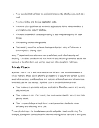Your standardized workload for applications is used by lots of people, such as email.
You need to test and develop application code.
You have SaaS (Software as a Service) applications from a vendor who has a
well-implemented security strategy.
You need incremental capacity (the ability to add computer capacity for peak
times).
You’re doing collaboration projects.
You’re doing an ad-hoc software development project using a Platform as a
Service (PaaS) offering cloud.
Many IT department executives are concerned about public cloud security and
reliability. Take extra time to ensure that you have security and governance issues well
planned, or the short-term cost savings could turn into a long-term nightmare.

Private Clouds
A private cloud is one in which the services and infrastructure are maintained on a
private network. These clouds offer the greatest level of security and control, but they
require the company to still purchase and maintain all the software and infrastructure,
which reduces the cost savings. A private cloud is the obvious choice when
Your business is your data and your applications. Therefore, control and security
are paramount.
Your business is part of an industry that must conform to strict security and data
privacy issues.
Your company is large enough to run a next generation cloud data center
efficiently and effectively on its own.
To complicate things, the lines between private and public clouds are blurring. For
example, some public cloud companies are now offering private versions of their public

 