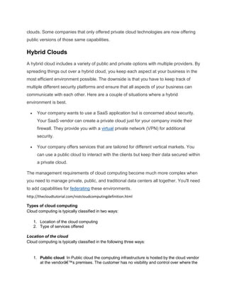 clouds. Some companies that only offered private cloud technologies are now offering
public versions of those same capabilities.

Hybrid Clouds
A hybrid cloud includes a variety of public and private options with multiple providers. By
spreading things out over a hybrid cloud, you keep each aspect at your business in the
most efficient environment possible. The downside is that you have to keep track of
multiple different security platforms and ensure that all aspects of your business can
communicate with each other. Here are a couple of situations where a hybrid
environment is best.
Your company wants to use a SaaS application but is concerned about security.
Your SaaS vendor can create a private cloud just for your company inside their
firewall. They provide you with a virtual private network (VPN) for additional
security.
Your company offers services that are tailored for different vertical markets. You
can use a public cloud to interact with the clients but keep their data secured within
a private cloud.
The management requirements of cloud computing become much more complex when
you need to manage private, public, and traditional data centers all together. You'll need
to add capabilities for federating these environments.
http://thecloudtutorial.com/nistcloudcomputingdefinition.html
Types of cloud computing
Cloud computing is typically classified in two ways:
1. Location of the cloud computing
2. Type of services offered
Location of the cloud
Cloud computing is typically classified in the following three ways:

1. Public cloud: In Public cloud the computing infrastructure is hosted by the cloud vendor
at the vendorâ€™s premises. The customer has no visibility and control over where the

 