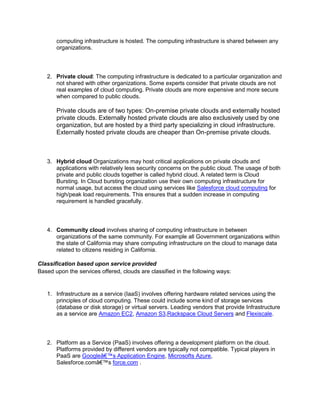 computing infrastructure is hosted. The computing infrastructure is shared between any
organizations.

2. Private cloud: The computing infrastructure is dedicated to a particular organization and
not shared with other organizations. Some experts consider that private clouds are not
real examples of cloud computing. Private clouds are more expensive and more secure
when compared to public clouds.

Private clouds are of two types: On-premise private clouds and externally hosted
private clouds. Externally hosted private clouds are also exclusively used by one
organization, but are hosted by a third party specializing in cloud infrastructure.
Externally hosted private clouds are cheaper than On-premise private clouds.

3. Hybrid cloud Organizations may host critical applications on private clouds and
applications with relatively less security concerns on the public cloud. The usage of both
private and public clouds together is called hybrid cloud. A related term is Cloud
Bursting. In Cloud bursting organization use their own computing infrastructure for
normal usage, but access the cloud using services like Salesforce cloud computing for
high/peak load requirements. This ensures that a sudden increase in computing
requirement is handled gracefully.

4. Community cloud involves sharing of computing infrastructure in between
organizations of the same community. For example all Government organizations within
the state of California may share computing infrastructure on the cloud to manage data
related to citizens residing in California.
Classification based upon service provided
Based upon the services offered, clouds are classified in the following ways:

1. Infrastructure as a service (IaaS) involves offering hardware related services using the
principles of cloud computing. These could include some kind of storage services
(database or disk storage) or virtual servers. Leading vendors that provide Infrastructure
as a service are Amazon EC2, Amazon S3,Rackspace Cloud Servers and Flexiscale.

2. Platform as a Service (PaaS) involves offering a development platform on the cloud.
Platforms provided by different vendors are typically not compatible. Typical players in
PaaS are Googleâ€™s Application Engine, Microsofts Azure,
Salesforce.comâ€™s force.com .

 