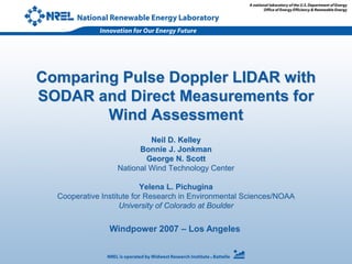 Windpower 2007 – Los Angeles
Comparing Pulse Doppler LIDAR with
SODAR and Direct Measurements for
Wind Assessment
Neil D. Kelley
Bonnie J. Jonkman
George N. Scott
National Wind Technology Center
Yelena L. Pichugina
Cooperative Institute for Research in Environmental Sciences/NOAA
University of Colorado at Boulder
 