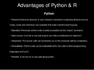 Advantages of Python & R
Python
• Powerful Extensive Libraries: A vast collection of powerful computing libraries such as
lumpy, script and scikit-learn are available that make machine learning easy.
• Reusable: Previously written code is easily accessible via the ‘import’ command.
• Open source: It is free to use and anyone can make contributions to improve it.
• Interpreted: The source code can be directly run on the computer without compilation.
• Embeddable: Python code can be embedded within the code of other programming
languages such as C.
• Portable: It can be run on any operating system.
 