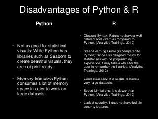 Disadvantages of Python & R
• Obscure Syntax: R does not have a well
defined ecosystem as compared to
Python. (Analytics Trainings, 2012)
• Steep Learning Curve (as compared to
Python): Since R is designed mostly for
statisticians with no programming
experience, it may take a while for the
user to remember the libraries. (Analytics
Trainings, 2012)
• Limited capacity: It is unable to handle
very large datasets.
• Speed Limitations: It is slower than
Python. (Analytics Trainings, 2012)
• Lack of security: It does not have built in
security features.
• Not as good for statistical
visuals: While Python has
libraries such as Seaborn to
create beautiful visuals, they
are not print ready.
• Memory Intensive: Python
consumes a lot of memory
space in order to work on
large datasets.
Python R
 
