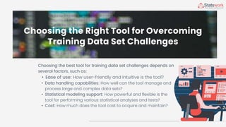 Choosing the Right Tool for Overcoming
Training Data Set Challenges
Choosing the best tool for training data set challenges depends on
several factors, such as:
• Ease of use: How user-friendly and intuitive is the tool?
• Data handling capabilities: How well can the tool manage and
process large and complex data sets?
• Statistical modeling support: How powerful and flexible is the
tool for performing various statistical analyses and tests?
• Cost: How much does the tool cost to acquire and maintain?
 