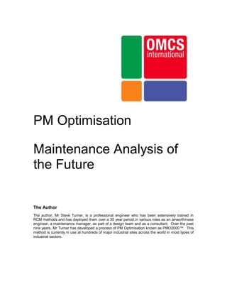 PM Optimisation

Maintenance Analysis of
the Future

The Author
The author, Mr Steve Turner, is a professional engineer who has been extensively trained in
RCM methods and has deployed them over a 30 year period in various roles as an airworthiness
engineer, a maintenance manager, as part of a design team and as a consultant. Over the past
nine years, Mr Turner has developed a process of PM Optimisation known as PMO2000™. This
method is currently in use at hundreds of major industrial sites across the world in most types of
industrial sectors.
 