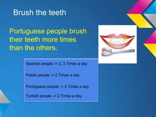 Brush the teeth

Portuguese people brush
their teeth more times
than the others.

    Spanish people -> 2, 3 Times a day

    Polish people -> 2 Times a day

    Portuguese people -> 3 Times a day

    Turkish people -> 2 Times a day
 