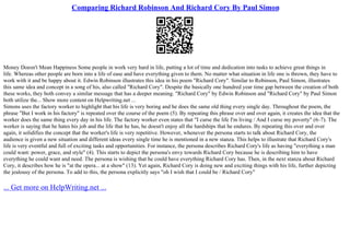 Comparing Richard Robinson And Richard Cory By Paul Simon
Money Doesn't Mean Happiness Some people in work very hard in life, putting a lot of time and dedication into tasks to achieve great things in
life. Whereas other people are born into a life of ease and have everything given to them. No matter what situation in life one is thrown, they have to
work with it and be happy about it. Edwin Robinson illustrates this idea in his poem "Richard Cory". Similar to Robinson, Paul Simon, illustrates
this same idea and concept in a song of his, also called "Richard Cory". Despite the basically one hundred year time gap between the creation of both
these works, they both convey a similar message that has a deeper meaning. "Richard Cory" by Edwin Robinson and "Richard Cory" by Paul Simon
both utilize the... Show more content on Helpwriting.net ...
Simons uses the factory worker to highlight that his life is very boring and he does the same old thing every single day. Throughout the poem, the
phrase "But I work in his factory" is repeated over the course of the poem (5). By repeating this phrase over and over again, it creates the idea that the
worker does the same thing every day in his life. The factory worker even states that "I curse the life I'm living / And I curse my poverty" (6–7). The
worker is saying that he hates his job and the life that he has, he doesn't enjoy all the hardships that he endures. By repeating this over and over
again, it solidifies the concept that the worker's life is very repetitive. However, whenever the persona starts to talk about Richard Cory, the
audience is given a new situation and different ideas every single time he is mentioned in a new stanza. This helps to illustrate that Richard Cory's
life is very eventful and full of exciting tasks and opportunities. For instance, the persona describes Richard Cory's life as having "everything a man
could want: power, grace, and style" (4). This starts to depict the persona's envy towards Richard Cory because he is describing him to have
everything he could want and need. The persona is wishing that he could have everything Richard Cory has. Then, in the next stanza about Richard
Cory, it describes how he is "at the opera... at a show" (13). Yet again, Richard Cory is doing new and exciting things with his life, further depicting
the jealousy of the persona. To add to this, the persona explicitly says "oh I wish that I could be / Richard Cory"
... Get more on HelpWriting.net ...
 