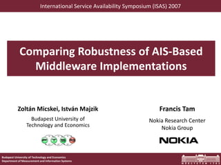 Budapest University of Technology and Economics
Department of Measurement and Information Systems
Comparing Robustness of AIS-Based
Middleware Implementations
Zoltán Micskei, István Majzik
Budapest University of
Technology and Economics
Francis Tam
Nokia Research Center
Nokia Group
International Service Availability Symposium (ISAS) 2007
 