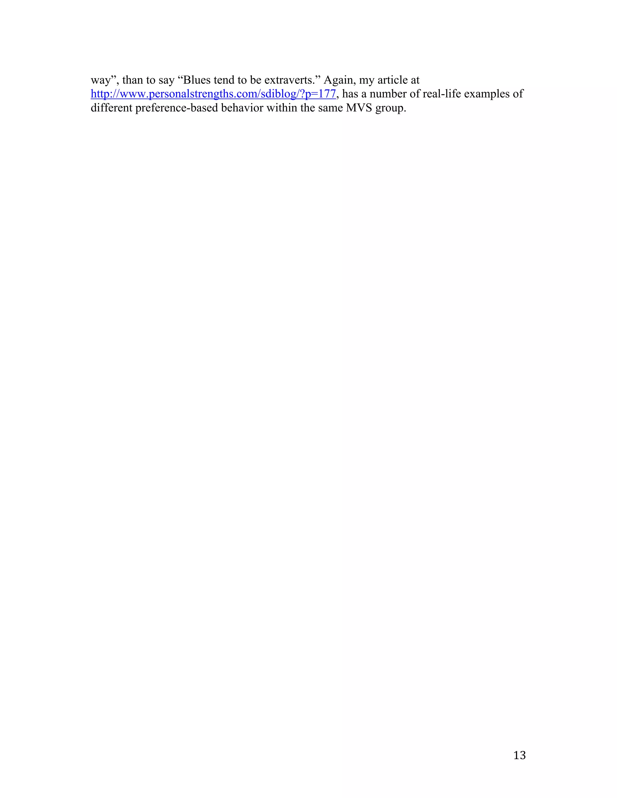 way”, than to say “Blues tend to be extraverts.” Again, my article at
http://www.personalstrengths.com/sdiblog/?p=177, has a number of real-life examples of
different preference-based behavior within the same MVS group.




	
                                                                                  13	
  
 