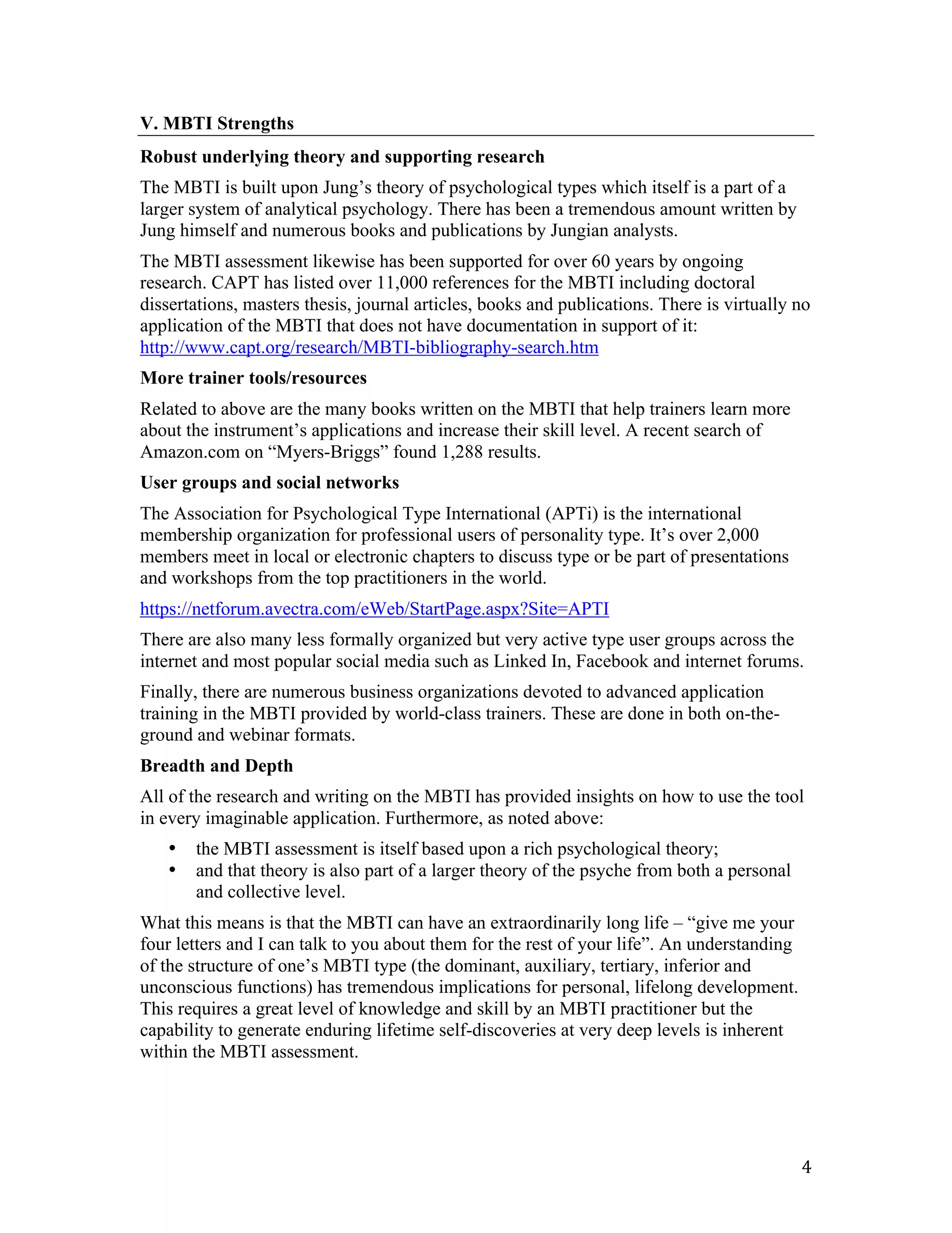 V. MBTI Strengths
Robust underlying theory and supporting research
The MBTI is built upon Jung’s theory of psychological types which itself is a part of a
larger system of analytical psychology. There has been a tremendous amount written by
Jung himself and numerous books and publications by Jungian analysts.
The MBTI assessment likewise has been supported for over 60 years by ongoing
research. CAPT has listed over 11,000 references for the MBTI including doctoral
dissertations, masters thesis, journal articles, books and publications. There is virtually no
application of the MBTI that does not have documentation in support of it:
http://www.capt.org/research/MBTI-bibliography-search.htm
More trainer tools/resources
Related to above are the many books written on the MBTI that help trainers learn more
about the instrument’s applications and increase their skill level. A recent search of
Amazon.com on “Myers-Briggs” found 1,288 results.
User groups and social networks
The Association for Psychological Type International (APTi) is the international
membership organization for professional users of personality type. It’s over 2,000
members meet in local or electronic chapters to discuss type or be part of presentations
and workshops from the top practitioners in the world.
https://netforum.avectra.com/eWeb/StartPage.aspx?Site=APTI
There are also many less formally organized but very active type user groups across the
internet and most popular social media such as Linked In, Facebook and internet forums.
Finally, there are numerous business organizations devoted to advanced application
training in the MBTI provided by world-class trainers. These are done in both on-the-
ground and webinar formats.
Breadth and Depth
All of the research and writing on the MBTI has provided insights on how to use the tool
in every imaginable application. Furthermore, as noted above:
       •   the MBTI assessment is itself based upon a rich psychological theory;
       •   and that theory is also part of a larger theory of the psyche from both a personal
           and collective level.
What this means is that the MBTI can have an extraordinarily long life – “give me your
four letters and I can talk to you about them for the rest of your life”. An understanding
of the structure of one’s MBTI type (the dominant, auxiliary, tertiary, inferior and
unconscious functions) has tremendous implications for personal, lifelong development.
This requires a great level of knowledge and skill by an MBTI practitioner but the
capability to generate enduring lifetime self-discoveries at very deep levels is inherent
within the MBTI assessment.




	
                                                                                              4	
  
 