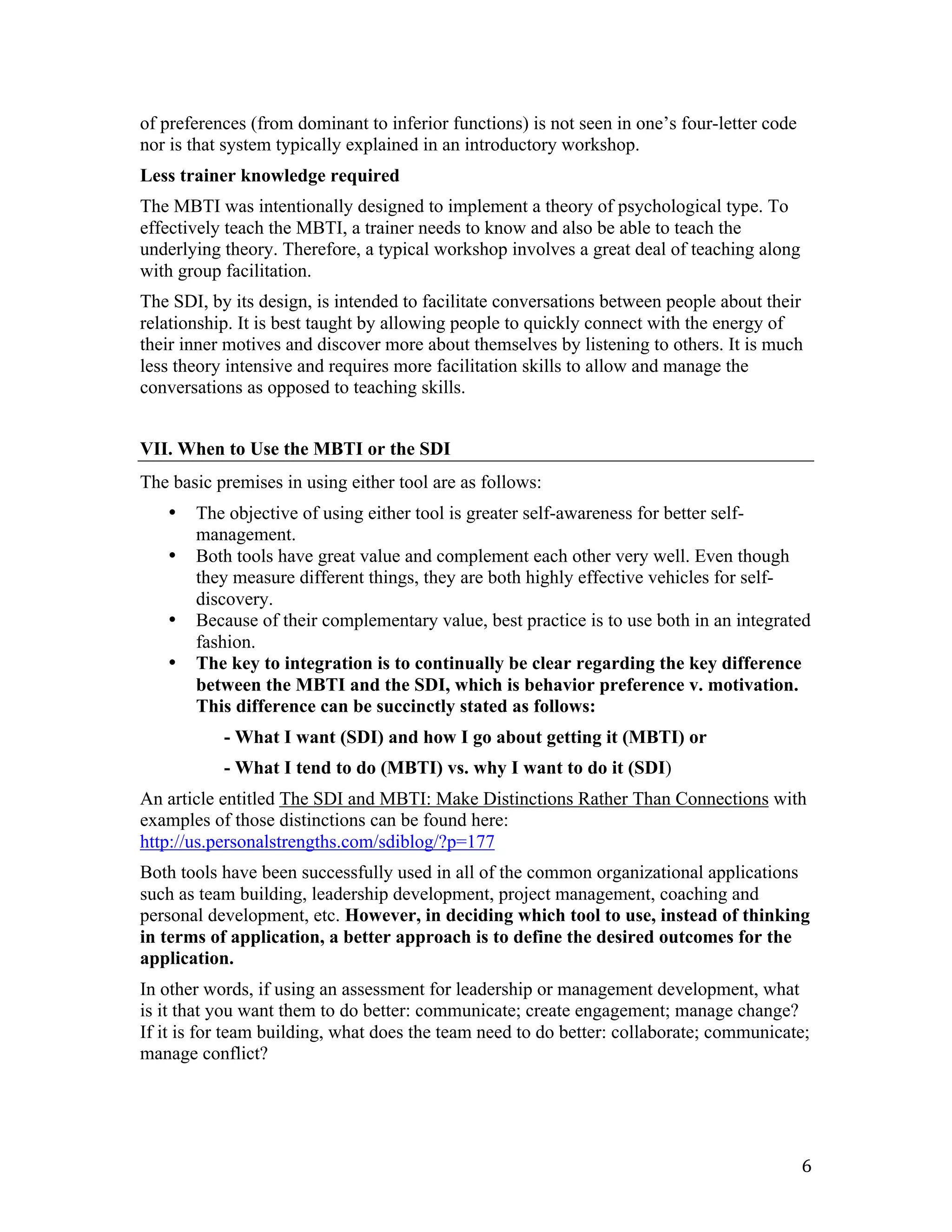 of preferences (from dominant to inferior functions) is not seen in one’s four-letter code
nor is that system typically explained in an introductory workshop.
Less trainer knowledge required
The MBTI was intentionally designed to implement a theory of psychological type. To
effectively teach the MBTI, a trainer needs to know and also be able to teach the
underlying theory. Therefore, a typical workshop involves a great deal of teaching along
with group facilitation.
The SDI, by its design, is intended to facilitate conversations between people about their
relationship. It is best taught by allowing people to quickly connect with the energy of
their inner motives and discover more about themselves by listening to others. It is much
less theory intensive and requires more facilitation skills to allow and manage the
conversations as opposed to teaching skills.


VII. When to Use the MBTI or the SDI
The basic premises in using either tool are as follows:
       •   The objective of using either tool is greater self-awareness for better self-
           management.
       •   Both tools have great value and complement each other very well. Even though
           they measure different things, they are both highly effective vehicles for self-
           discovery.
       •   Because of their complementary value, best practice is to use both in an integrated
           fashion.
       •   The key to integration is to continually be clear regarding the key difference
           between the MBTI and the SDI, which is behavior preference v. motivation.
           This difference can be succinctly stated as follows:
              - What I want (SDI) and how I go about getting it (MBTI) or
              - What I tend to do (MBTI) vs. why I want to do it (SDI)
An article entitled The SDI and MBTI: Make Distinctions Rather Than Connections with
examples of those distinctions can be found here:
http://us.personalstrengths.com/sdiblog/?p=177
Both tools have been successfully used in all of the common organizational applications
such as team building, leadership development, project management, coaching and
personal development, etc. However, in deciding which tool to use, instead of thinking
in terms of application, a better approach is to define the desired outcomes for the
application.
In other words, if using an assessment for leadership or management development, what
is it that you want them to do better: communicate; create engagement; manage change?
If it is for team building, what does the team need to do better: collaborate; communicate;
manage conflict?




	
                                                                                           6	
  
 