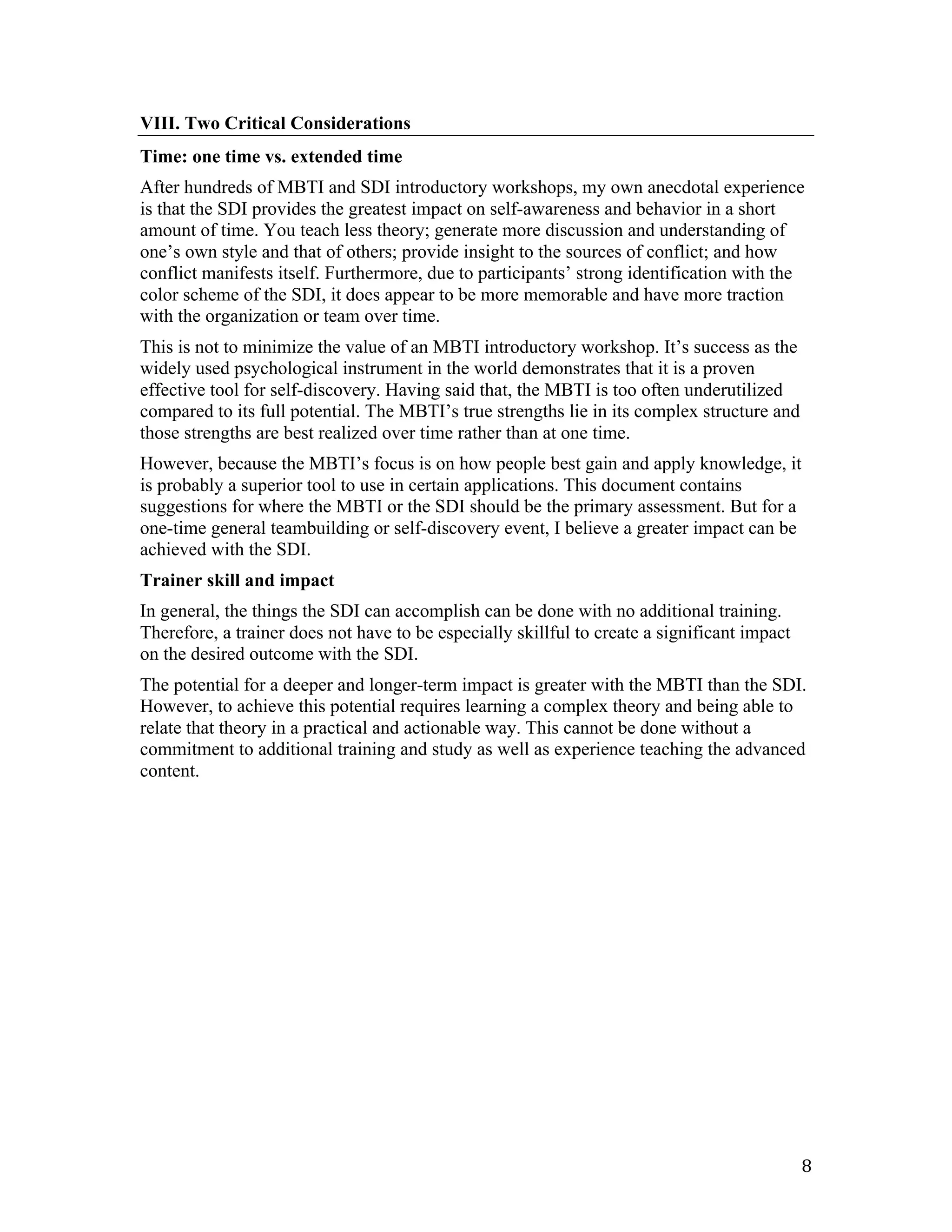 VIII. Two Critical Considerations
Time: one time vs. extended time
After hundreds of MBTI and SDI introductory workshops, my own anecdotal experience
is that the SDI provides the greatest impact on self-awareness and behavior in a short
amount of time. You teach less theory; generate more discussion and understanding of
one’s own style and that of others; provide insight to the sources of conflict; and how
conflict manifests itself. Furthermore, due to participants’ strong identification with the
color scheme of the SDI, it does appear to be more memorable and have more traction
with the organization or team over time.
This is not to minimize the value of an MBTI introductory workshop. It’s success as the
widely used psychological instrument in the world demonstrates that it is a proven
effective tool for self-discovery. Having said that, the MBTI is too often underutilized
compared to its full potential. The MBTI’s true strengths lie in its complex structure and
those strengths are best realized over time rather than at one time.
However, because the MBTI’s focus is on how people best gain and apply knowledge, it
is probably a superior tool to use in certain applications. This document contains
suggestions for where the MBTI or the SDI should be the primary assessment. But for a
one-time general teambuilding or self-discovery event, I believe a greater impact can be
achieved with the SDI.
Trainer skill and impact
In general, the things the SDI can accomplish can be done with no additional training.
Therefore, a trainer does not have to be especially skillful to create a significant impact
on the desired outcome with the SDI.
The potential for a deeper and longer-term impact is greater with the MBTI than the SDI.
However, to achieve this potential requires learning a complex theory and being able to
relate that theory in a practical and actionable way. This cannot be done without a
commitment to additional training and study as well as experience teaching the advanced
content.




	
                                                                                            8	
  
 