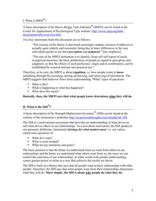 
I. What is MBTI ?
                                                           
A basic description of the Myers-Briggs Type Indicator (MBTI) can be found at the
Center for Applications of Psychological Type website: http://www.capt.org/mbti-
assessment/mbti-overview.htm
Two key statements from this document are as follows:
           “The essence of the theory is that much seemingly random variation in behavior is
           actually quite orderly and consistent, being due to basic differences in the way
           individuals prefer to use their perception and judgment." [my emphasis]
           “The aim of the MBTI instrument is to identify, from self self-report of easily
           recognized reactions, the basic preferences of people in regard to perception and
           judgment, so that the effects of each preference, singly and in combination, can be
           established by research and put into practical use.”
Therefore, at its core, the MBTI is about cognition, i.e. how people come to know
something through the encoding, storing, processing, and retrieving of information. The
MBTI suggests that behavior flows from understanding “What” types of questions:
       •   What is this?
       •   What is happening or what has happened?
       •   What does this mean?
Basically, then, the MBTI says that what people know determines what they will do.

                        
II. What is the SDI ?
                                                               
A basic description of the Strength Deployment Inventory (SDI) can be found at the
website of the instrument’s publisher http://us.personalstrengths.com/sdi.php?id=104
The SDI is a motivational assessment that provides an understanding of what drives us
and what drives others in our relationships. As a tool about motivation, the SDI speaks to
our personal, deliberate, intentional strivings for what matters most: i.e. our values,
which raise questions of:
       •   What do I want?
       •   What is most needed?
       •   What are my intentions and goals?
The basic premise is that the better we understand what we want from others in our
relationships and the better we understand what others want from us, the more we can
control the outcomes of our relationships. In other words with greater understanding
comes greater power to relate in a way that achieves the results we desire.
The SDI is built on a theory that says that all people want to have relationships with other
people. Therefore, the SDI says that what people want from their relationships determines
what they will do. More simply, the SDI is about why people do what they do.




	
                                                                                          1	
  
 