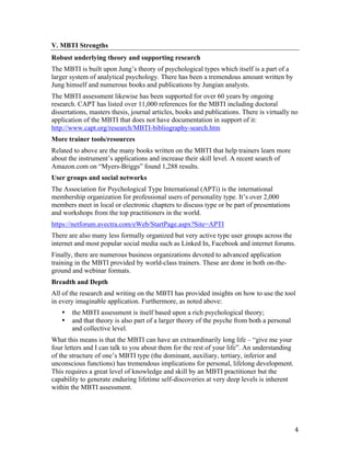 V. MBTI Strengths
Robust underlying theory and supporting research
The MBTI is built upon Jung’s theory of psychological types which itself is a part of a
larger system of analytical psychology. There has been a tremendous amount written by
Jung himself and numerous books and publications by Jungian analysts.
The MBTI assessment likewise has been supported for over 60 years by ongoing
research. CAPT has listed over 11,000 references for the MBTI including doctoral
dissertations, masters thesis, journal articles, books and publications. There is virtually no
application of the MBTI that does not have documentation in support of it:
http://www.capt.org/research/MBTI-bibliography-search.htm
More trainer tools/resources
Related to above are the many books written on the MBTI that help trainers learn more
about the instrument’s applications and increase their skill level. A recent search of
Amazon.com on “Myers-Briggs” found 1,288 results.
User groups and social networks
The Association for Psychological Type International (APTi) is the international
membership organization for professional users of personality type. It’s over 2,000
members meet in local or electronic chapters to discuss type or be part of presentations
and workshops from the top practitioners in the world.
https://netforum.avectra.com/eWeb/StartPage.aspx?Site=APTI
There are also many less formally organized but very active type user groups across the
internet and most popular social media such as Linked In, Facebook and internet forums.
Finally, there are numerous business organizations devoted to advanced application
training in the MBTI provided by world-class trainers. These are done in both on-the-
ground and webinar formats.
Breadth and Depth
All of the research and writing on the MBTI has provided insights on how to use the tool
in every imaginable application. Furthermore, as noted above:
       •   the MBTI assessment is itself based upon a rich psychological theory;
       •   and that theory is also part of a larger theory of the psyche from both a personal
           and collective level.
What this means is that the MBTI can have an extraordinarily long life – “give me your
four letters and I can talk to you about them for the rest of your life”. An understanding
of the structure of one’s MBTI type (the dominant, auxiliary, tertiary, inferior and
unconscious functions) has tremendous implications for personal, lifelong development.
This requires a great level of knowledge and skill by an MBTI practitioner but the
capability to generate enduring lifetime self-discoveries at very deep levels is inherent
within the MBTI assessment.




	
                                                                                              4	
  
 