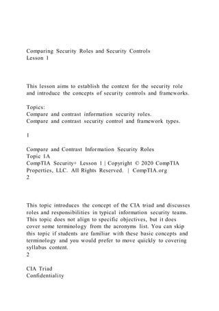 Comparing Security Roles and Security Controls
Lesson 1
This lesson aims to establish the context for the security role
and introduce the concepts of security controls and frameworks.
Topics:
Compare and contrast information security roles.
Compare and contrast security control and framework types.
1
Compare and Contrast Information Security Roles
Topic 1A
CompTIA Security+ Lesson 1 | Copyright © 2020 CompTIA
Properties, LLC. All Rights Reserved. | CompTIA.org
2
This topic introduces the concept of the CIA triad and discusses
roles and responsibilities in typical information security teams.
This topic does not align to specific objectives, but it does
cover some terminology from the acronyms list. You can skip
this topic if students are familiar with these basic concepts and
terminology and you would prefer to move quickly to covering
syllabus content.
2
CIA Triad
Confidentiality
 