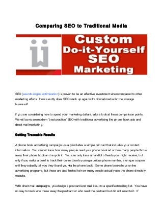 Comparing SEO to Traditional Media

SEO (search engine optimization) is proven to be an effective investment when compared to other
marketing efforts. How exactly does SEO stack up against traditional media for the average
business?
If you are considering how to spend your marketing dollars, take a look at these comparison points.
We will compare modern “best practice” SEO with traditional advertising like phone book ads and
direct mail marketing.
Getting Traceable Results
A phone book advertising campaign usually includes a simple print ad that includes your contact
information. You cannot trace how many people read your phone book ad or how many people throw
away their phone book and recycle it. You can only trace a handful of leads you might receive, but
only if you make a point to track their connection by using a unique phone number, a unique coupon
or if they actually tell you they found you via the phone book. Some phone books have online
advertising programs, but those are also limited to how many people actually use the phone directory
website.
With direct mail campaigns, you design a postcard and mail it out to a specified mailing list. You have
no way to track who threw away the postcard or who read the postcard but did not react to it. If

 