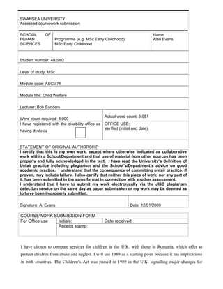 SWANSEA UNIVERSITY
Assessed coursework submission

SCHOOL        OF                                                               Name:
HUMAN               Programme (e.g. MSc Early Childhood):                      Alan Evans
SCIENCES            MSc Early Childhood



Student number: 492992

Level of study: MSc

Module code: ASCM76

Module title: Child Welfare

Lecturer: Bob Sanders

                                                Actual word count: 6,051
Word count required: 4,000
I have registered with the disability office as OFFICE USE:
                                                Verified (initial and date):
having dyslexia



STATEMENT OF ORIGINAL AUTHORSHIP
I certify that this is my own work, except where otherwise indicated as collaborative
work within a School/Department and that use of material from other sources has been
properly and fully acknowledged in the text. I have read the University’s definition of
Unfair practice including plagiarism and the School’s/Department’s advice on good
academic practice. I understand that the consequence of committing unfair practice, if
proven, may include failure. I also certify that neither this piece of work, nor any part of
it, has been submitted in the same format in connection with another assessment.
I understand that I have to submit my work electronically via the JISC plagiarism
detection service on the same day as paper submission or my work may be deemed as
to have been improperly submitted.

Signature: A. Evans                                             Date: 12/01/2009

COURSEWORK SUBMISSION FORM
For Office use Initials:                         Date received:
               Receipt stamp:



I have chosen to compare services for children in the U.K. with those in Romania, which offer to
protect children from abuse and neglect. I will use 1989 as a starting point because it has implications
in both countries. The Children’s Act was passed in 1989 in the U.K. signalling major changes for
 