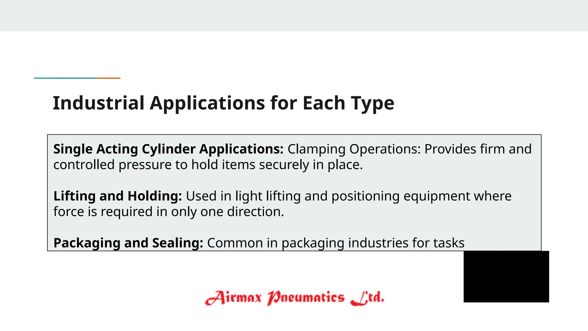 Industrial Applications for Each Type
Single Acting Cylinder Applications: Clamping Operations: Provides firm and
controlled pressure to hold items securely in place.
Lifting and Holding: Used in light lifting and positioning equipment where
force is required in only one direction.
Packaging and Sealing: Common in packaging industries for tasks
 